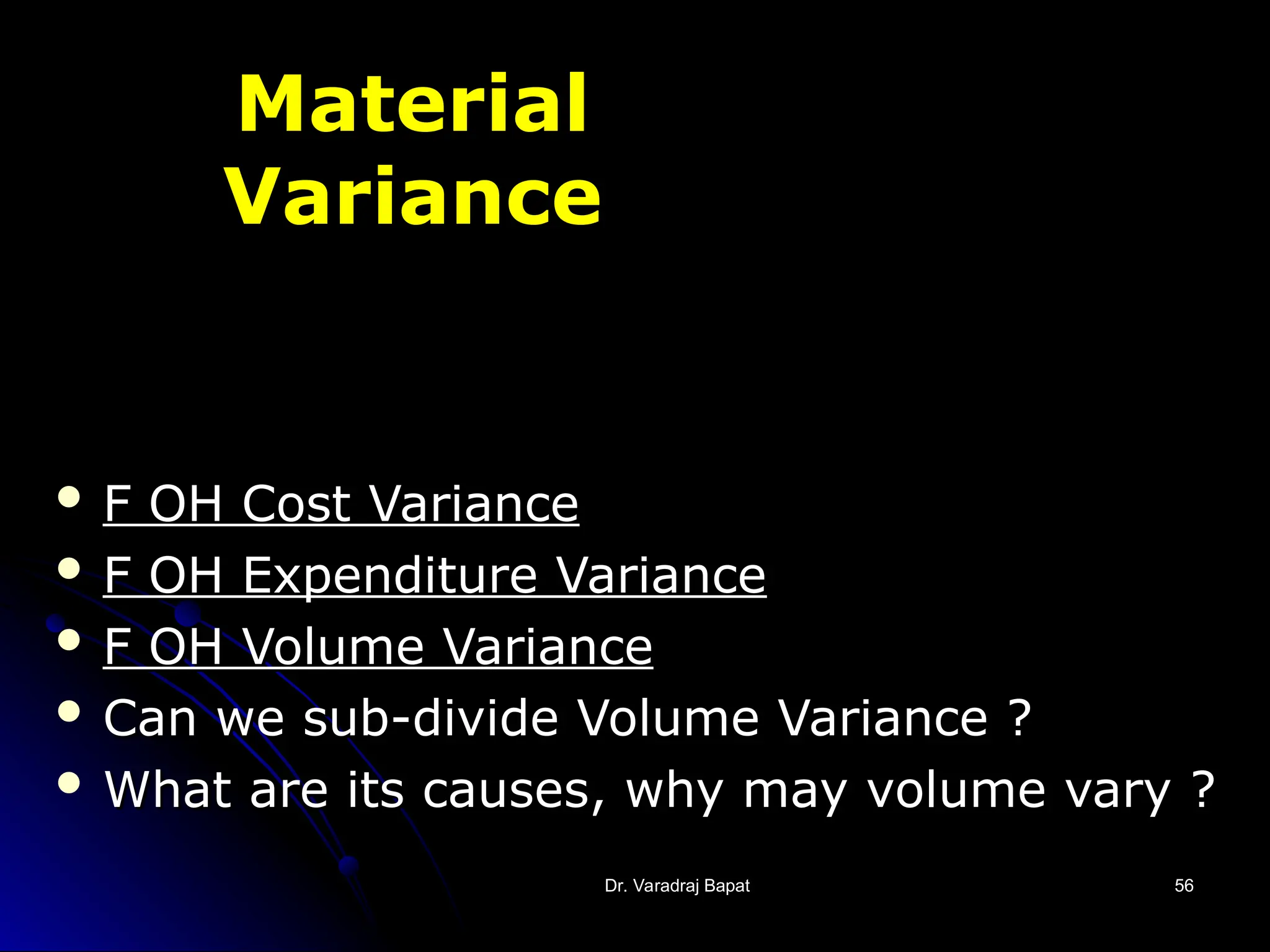 Dr. Varadraj Bapat
Dr. Varadraj Bapat 56
56
Material
Variance
 F OH Cost Variance
F OH Cost Variance
 F OH Expenditure Variance
F OH Expenditure Variance
 F OH Volume Variance
F OH Volume Variance
 Can we sub-divide Volume Variance ?
Can we sub-divide Volume Variance ?
 What are its causes, why may volume vary ?
What are its causes, why may volume vary ?
 