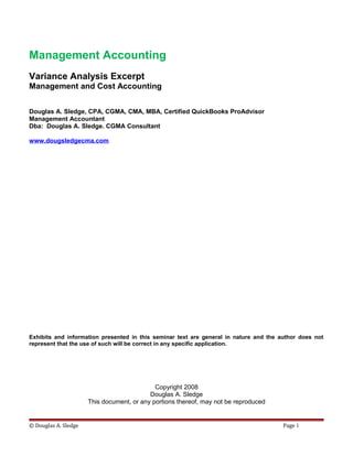 Management Accounting
Variance Analysis Excerpt
Management and Cost Accounting
Douglas A. Sledge, CPA, CGMA, CMA, MBA, Certified QuickBooks ProAdvisor
Management Accountant
Dba: Douglas A. Sledge. CGMA Consultant
www.dougsledgecma.com
Exhibits and information presented in this seminar text are general in nature and the author does not
represent that the use of such will be correct in any specific application.
Copyright 2008
Douglas A. Sledge
This document, or any portions thereof, may not be reproduced
© Douglas A. Sledge Page 1
 