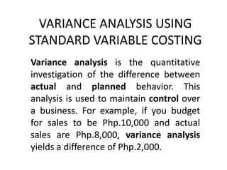 VARIANCE ANALYSIS USING
STANDARD VARIABLE COSTING
Variance analysis is the quantitative
investigation of the difference between
actual and planned behavior. This
analysis is used to maintain control over
a business. For example, if you budget
for sales to be Php.10,000 and actual
sales are Php.8,000, variance analysis
yields a difference of Php.2,000.
 