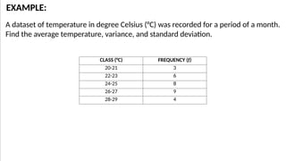 A dataset of temperature in degree Celsius (°C) was recorded for a period of a month.
Find the average temperature, variance, and standard deviation.
EXAMPLE:
CLASS (°C) FREQUENCY (f)
20-21 3
22-23 6
24-25 8
26-27 9
28-29 4
 