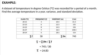 A dataset of temperature in degree Celsius (°C) was recorded for a period of a month.
Find the average temperature in a year, variance, and standard deviation.
EXAMPLE:
CLASS (°C) FREQUENCY (f) MIDPOINT (m) f (m)
20-21 3 20.5 61.5
22-23 6 22.5 135
24-25 8 24.5 196
26-27 9 26.5 238.5
28-29 4 28.5 114
∑ f 30 ∑ fm 745
= ∑ fm / ∑ f
= 745 / 30
= 24.83
 