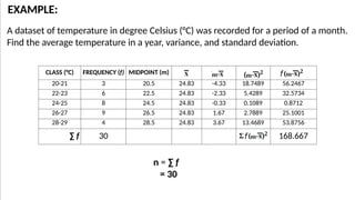 A dataset of temperature in degree Celsius (°C) was recorded for a period of a month.
Find the average temperature in a year, variance, and standard deviation.
EXAMPLE:
CLASS (°C) FREQUENCY (f) MIDPOINT (m)
20-21 3 20.5 24.83 -4.33 18.7489 56.2467
22-23 6 22.5 24.83 -2.33 5.4289 32.5734
24-25 8 24.5 24.83 -0.33 0.1089 0.8712
26-27 9 26.5 24.83 1.67 2.7889 25.1001
28-29 4 28.5 24.83 3.67 13.4689 53.8756
∑ f 30 168.667
n = ∑ f
= 30
 