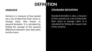 STANDARD DEVIATION
Standard deviation is also a measure
of how spread out a set of data from
their mean or average value. It is
calculated by finding the square root
of the variance.
VARIANCE
Variance is a measure of how spread
out a set of data from their mean or
average value. Also known as
squared deviation. It is calculated by
finding the average of the squared
differences between each data point
and the mean.
DEFINITION
 