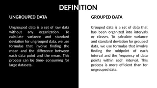 GROUPED DATA
Grouped data is a set of data that
has been organized into intervals
or classes. To calculate variance
and standard deviation for grouped
data, we use formulas that involve
finding the midpoint of each
interval and the frequency of data
points within each interval. This
process is more efficient than for
ungrouped data.
UNGROUPED DATA
Ungrouped data is a set of raw data
without any organization. To
calculate variance and standard
deviation for ungrouped data, we use
formulas that involve finding the
mean and the difference between
each data point and the mean. This
process can be time- consuming for
large datasets.
DEFINITION
 