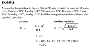 = (22 + 24 + 21 + 21 + 25 + 26 + 22)/7
A dataset of temperature in degree Celsius (°C) was recorded for a period of seven
days: Monday - 22°C, Tuesday - 24°C, Wednesday - 21°C, Thursday - 21°C, Friday -
25°C, Saturday - 26°C, Sunday - 22°C. Find the average temperature, variance, and
standard deviation.
EXAMPLE:
Variance Standard Deviation
= 7
= 23°C
 