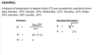 A dataset of temperature in degree Celsius (°C) was recorded for a period of seven
days: Monday - 22°C, Tuesday - 24°C, Wednesday - 21°C, Thursday - 21°C, Friday -
25°C, Saturday - 26°C, Sunday - 22°C
EXAMPLE:
= 24 / (7-1)
= 4
= 4
= 2 °C
Variance Standard Deviation
 