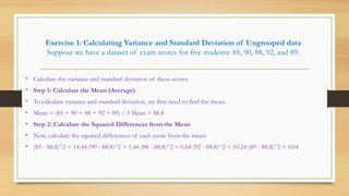 Exercise 1: Calculating Variance and Standard Deviation of Ungrouped data
Suppose we have a dataset of exam scores for five students: 85, 90, 88, 92, and 89.
• Calculate the variance and standard deviation of these scores.
• Step 1: Calculate the Mean (Average)
• To calculate variance and standard deviation, we first need to find the mean:
• Mean = (85 + 90 + 88 + 92 + 89) / 5 Mean = 88.8
• Step 2: Calculate the Squared Differences from the Mean
• Now, calculate the squared differences of each score from the mean:
• (85 - 88.8)^2 = 14.44 (90 - 88.8)^2 = 1.44 (88 - 88.8)^2 = 0.64 (92 - 88.8)^2 = 10.24 (89 - 88.8)^2 = 0.04
 