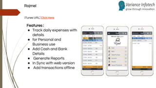 Rojmel
iTunes URL:Click Here
Features :
● Track daily expenses with
details
● for Personal and
Business use
● Add Cash and Bank
Details
● Generate Reports
● In Sync with web version
● Add transactions offline
 