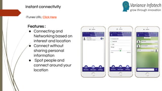 Instant connectivity
iTunes URL: Click Here
Features :
● Connecting and
Networking based on
interest and location
● Connect without
sharing personal
information
● Spot people and
connect around your
location
 
