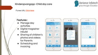 Kinderopvangapp -Child day care
iTunes URL: Click Here
Features :
● Manage day
activities
● Digital magazine-
inbuild
● Sharing of children’s
photos and videos
for Parents
● Scheduling and
invoicing
 