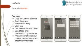 Unifontis
iTunes URL: Click Here
Features :
● App for Cancer patients
● Daily food and
Medication diary
● View log
● Get alerts for medication
● Send food and
Medication log to doctor
● View information about
cancer related terms and
Treatment methods
 