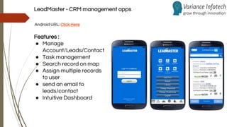 LeadMaster - CRM management apps
Android URL: Click Here
Features :
● Manage
Account/Leads/Contact
● Task management
● Search record on map
● Assign multiple records
to user
● send an email to
leads/contact
● Intuitive Dashboard
 