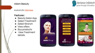Adorn Beauty
Android URL: Click Here
Features :
● Beauty Salon App
● Select Treatment
● Select Branch
● View offers
● Buy products
● View Treatment
details
 