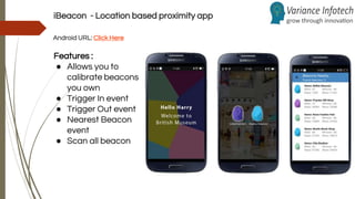iBeacon - Location based proximity app
Android URL: Click Here
Features :
● Allows you to
calibrate beacons
you own
● Trigger In event
● Trigger Out event
● Nearest Beacon
event
● Scan all beacon
 