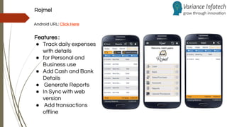Rojmel
Android URL: Click Here
Features :
● Track daily expenses
with details
● for Personal and
Business use
● Add Cash and Bank
Details
● Generate Reports
● In Sync with web
version
● Add transactions
offline
 