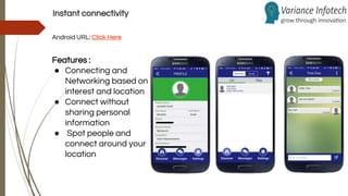 Instant connectivity
Android URL: Click Here
Features :
● Connecting and
Networking based on
interest and location
● Connect without
sharing personal
information
● Spot people and
connect around your
location
 