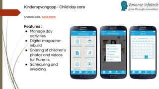 Kinderopvangapp - Child day care
Android URL: Click Here
Features :
● Manage day
activities
● Digital magazine-
inbuild
● Sharing of children’s
photos and videos
for Parents
● Scheduling and
invoicing
 