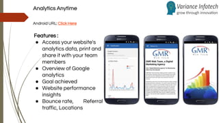 Analytics Anytime
Android URL: Click Here
Features :
● Access your website's
analytics data, print and
share it with your team
members
● Overview of Google
analytics
● Goal achieved
● Website performance
insights
● Bounce rate, Referral
traffic, Locations
 