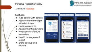 Personal Medication Diary
Android URL : Click Here
Features :
● Add doctor with details
● Appointment manager
with detail view
● Medicine records
● Appointment reminders
● Medication schedule
reminders
● Health management
report
● Data backup and
restore
 