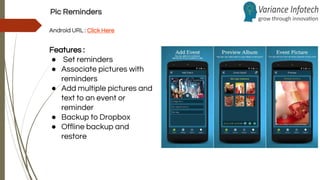 Pic Reminders
Android URL : Click Here
Features :
● Set reminders
● Associate pictures with
reminders
● Add multiple pictures and
text to an event or
reminder
● Backup to Dropbox
● Offline backup and
restore
 