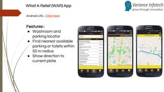 What A Relief (WAR) App
Android URL : Click Here
Features :
● Washroom and
parking locator
● Find nearest available
parking or toilets within
50 m radius
● Show direction to
current plate
 
