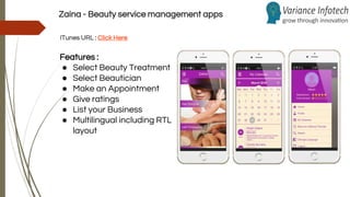 Zaina - Beauty service management apps
iTunes URL : Click Here
Features :
● Select Beauty Treatment
● Select Beautician
● Make an Appointment
● Give ratings
● List your Business
● Multilingual including RTL
layout
 