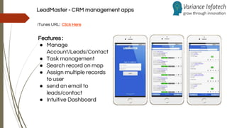 LeadMaster - CRM management apps
iTunes URL: Click Here
Features :
● Manage
Account/Leads/Contact
● Task management
● Search record on map
● Assign multiple records
to user
● send an email to
leads/contact
● Intuitive Dashboard
 