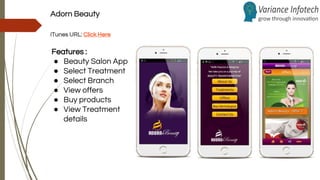 Adorn Beauty
iTunes URL: Click Here
Features :
● Beauty Salon App
● Select Treatment
● Select Branch
● View offers
● Buy products
● View Treatment
details
 