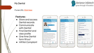My Dental
iTunes URL: Click Here
Features :
● Store and access
Dental records
● Communicate
with Dentist
● Find Dentist and
view profile
● One time Dental
form fill out
● HIPAA Compliant
 