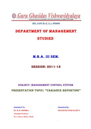 BILASPUR (C.G.) 495009


   DEPARTMENT OF MANAGEMENT
                               STUDIES



                           M.B.A. III SEM.

                         SESSION: 2011-12




      SUBJECT: MANAGEMENT CONTROL SYSTEM

PRESENTATION TOPIC: “VARIANCE REPORTING ”




 Submitted To:                                Submitted By:
 Dr. B. D. MISHRA                             NILESH KUMAR RAJPUT
 Associate Professor
 M. A. (Eco.); M.B.A.; Ph.D.
                                              .
 
