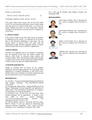 IJRET: International Journal of Research in Engineering and Technology eISSN: 2319-1163 | pISSN: 2321-7308
__________________________________________________________________________________________
Volume: 03 Issue: 01 | Jan-2014, Available @ http://www.ijret.org 349
If 2d(x,a )≤ d(Ci,Cj) then:
2d(x,Cj )- d(x,Cj) ≤ d(Cj,Ck)- d(x,Cj) (1)
According to equation (1) then : d(x,Cj) ≤ d(x,Ck)
First, select initial cluster centers, and set the lower bound
y(x,f)=0 for each data point and cluster center. Second, assign
each data point to its nearest initial cluster, we will use the
results obtained previously to avoid unnecessary distance
calculations in this process. Each time d(x,f) is computed, set
y(x,f)=d(x,f).
4. APPLICATION
If the system is build to trace that which services or products
or application of the website are requested by the Visitors,
then it leads Business Intelligence to take place. We can
provide reports as desired which will surely help the
organization to make decisions regarding whether to expand,
shrink and retain their services, products or applications.
CONCLUSIONS
Customer is an important asset of an enterprise. Considering
this, the proposed system does the market research and
analysis which helps to determine target markets and
consumer density. Here, Data mining provides the technology
to analyze mass volume of data and/or detect hidden patterns
in data to convert raw data into valuable information.
ACKNOWLEDGMENTS
Thanks to Assistant Prof N.V.Alone for his valuable,
intellectual and encouraging guidance .He is the Head of the
Department of Computer Department at GES R.H.S COE,
Nashik. He has received Master in Computer Engineering and
has more than twelve years of teaching experience.
REFERENCES
[1]. Gao Hua , “Customer Relationship Management Based on
Data Mining Technique” 978-1-4244-8694-6/11/$26.00
©2011 IEEE
[2]. Xiaoping Qin, Shijue Zheng , Tingting HeMing Zou,Ying
Huang, “Optimizated K-means algorithm and application in
CRM system” 2010 International Symposium on Computer,
Communication, Control and Automation
[3]. Shu-Hsien Liao , Pei-Hui Chu, Pei-Yuan Hsiao “Data
mining techniques and its applications –A Decade review
from 2000 to 2011” , journal homepage:
www.elsevier.com/locate/eswa,Expert Systems with
Applications 39 (2012) 11303–11311
[4]. Mrs.G.P.Dharne, Mrs.S.A. Kinariwala Mrs.A.S.vaidya,
MS.P.V. Pandit, “A web user analyser by hierarchical and
optimized K-means algotrithm”, vol.1, issue7, dec.2011
Technique” 978-1- 4244-8694-6/11/$26.00 ©2011 IEEE
[5]. J. Han and M. Kamber, Data Mining: Concepts and
Techniques 2006
BIOGRAPHIES
Gauri Sanjay Kalekar, She is pursuing her
B.E. course in computer from University of
Pune.
Aditi Prakash Mulmule, She is pursuing her
B.E. course in computer from University of
Pune.
Akshay Arvind Pujari, He is pursuing his
B.E. course in computer from University of
Pune.
Abhilash Ajay Ugaonkar, He is pursuing his
B.E. course in computer from University of
Pune
 