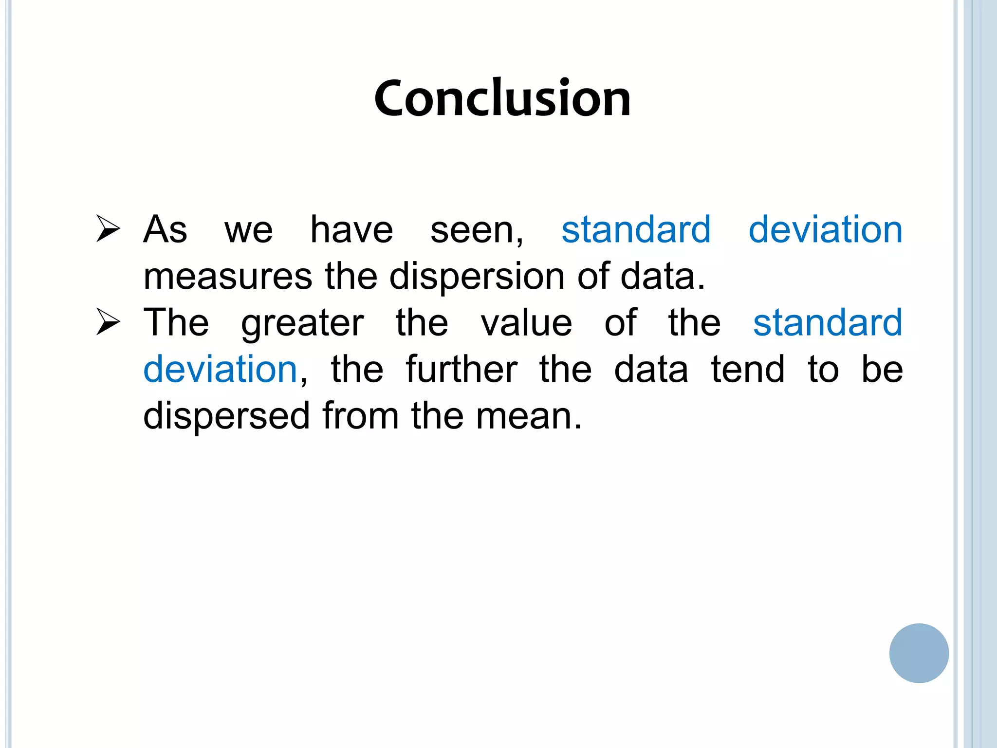 As we have seen, standard deviation
measures the dispersion of data.
 The greater the value of the standard
deviation, the further the data tend to be
dispersed from the mean.
Conclusion
 