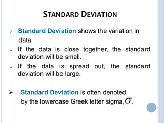 STANDARD DEVIATION
 Standard Deviation shows the variation in
data.
 If the data is close together, the standard
deviation will be small.
 If the data is spread out, the standard
deviation will be large.
 Standard Deviation is often denoted
by the lowercase Greek letter sigma, .
 