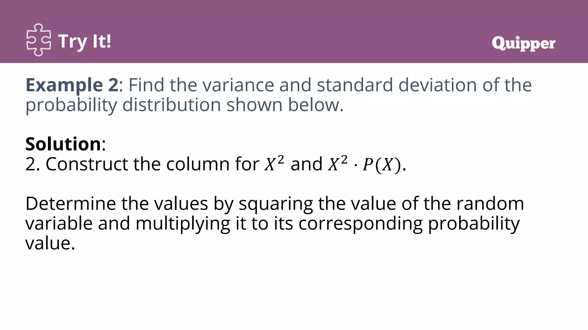 Try It!
Example 2: Find the variance and standard deviation of the
probability distribution shown below.
Solution:
2. Construct the column for 𝑋2
and 𝑋2
⋅ 𝑃(𝑋).
Determine the values by squaring the value of the random
variable and multiplying it to its corresponding probability
value.
 