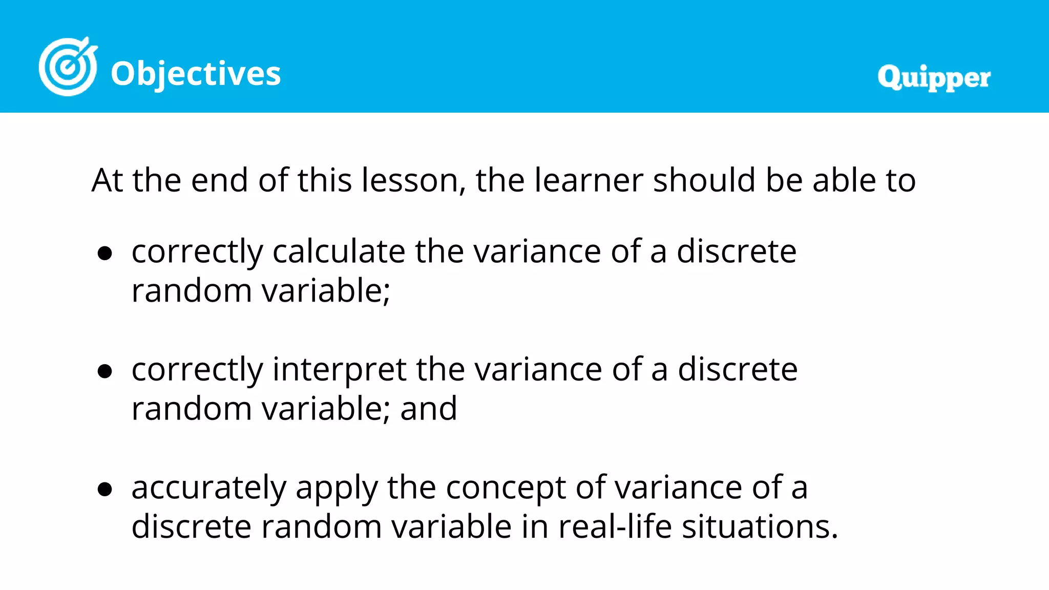 Objectives
At the end of this lesson, the learner should be able to
● correctly calculate the variance of a discrete
random variable;
● correctly interpret the variance of a discrete
random variable; and
● accurately apply the concept of variance of a
discrete random variable in real-life situations.
 