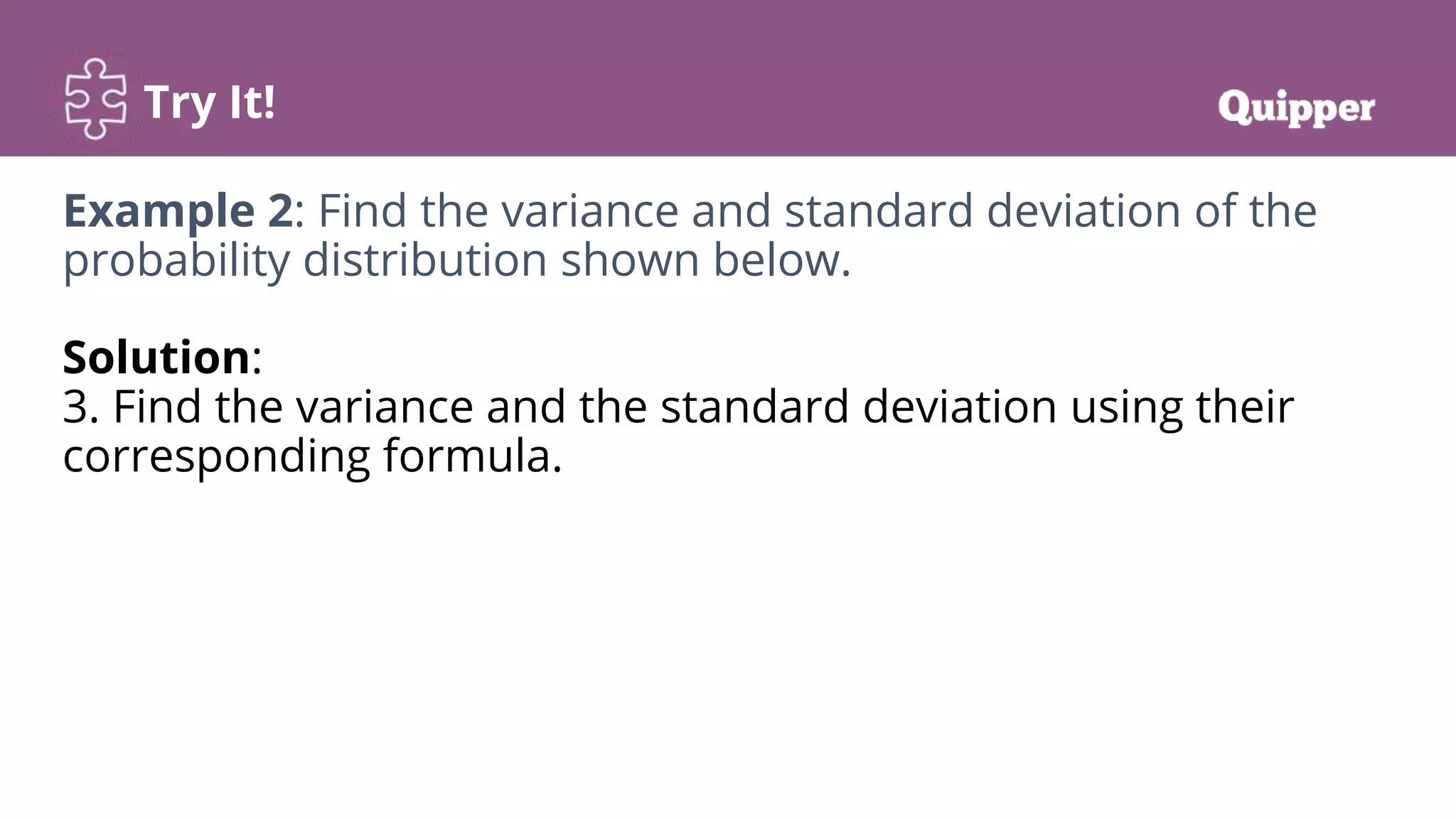 Try It!
Example 2: Find the variance and standard deviation of the
probability distribution shown below.
Solution:
3. Find the variance and the standard deviation using their
corresponding formula.
 