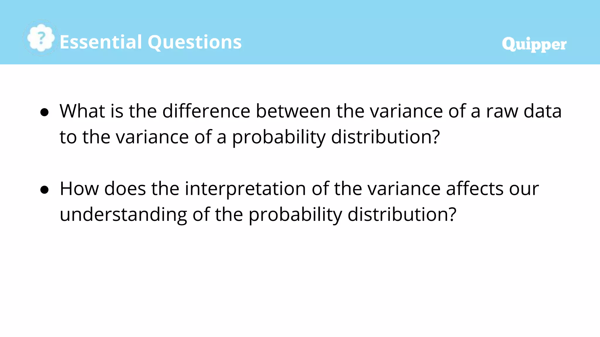 Essential Questions
● What is the difference between the variance of a raw data
to the variance of a probability distribution?
● How does the interpretation of the variance affects our
understanding of the probability distribution?
 