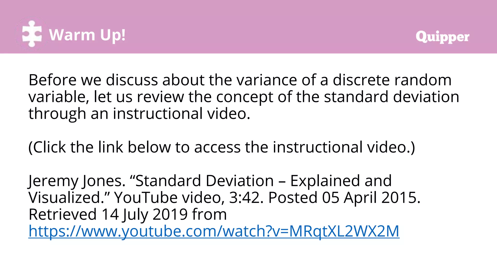 Warm Up!
Before we discuss about the variance of a discrete random
variable, let us review the concept of the standard deviation
through an instructional video.
(Click the link below to access the instructional video.)
Jeremy Jones. “Standard Deviation – Explained and
Visualized.” YouTube video, 3:42. Posted 05 April 2015.
Retrieved 14 July 2019 from
https://www.youtube.com/watch?v=MRqtXL2WX2M
 