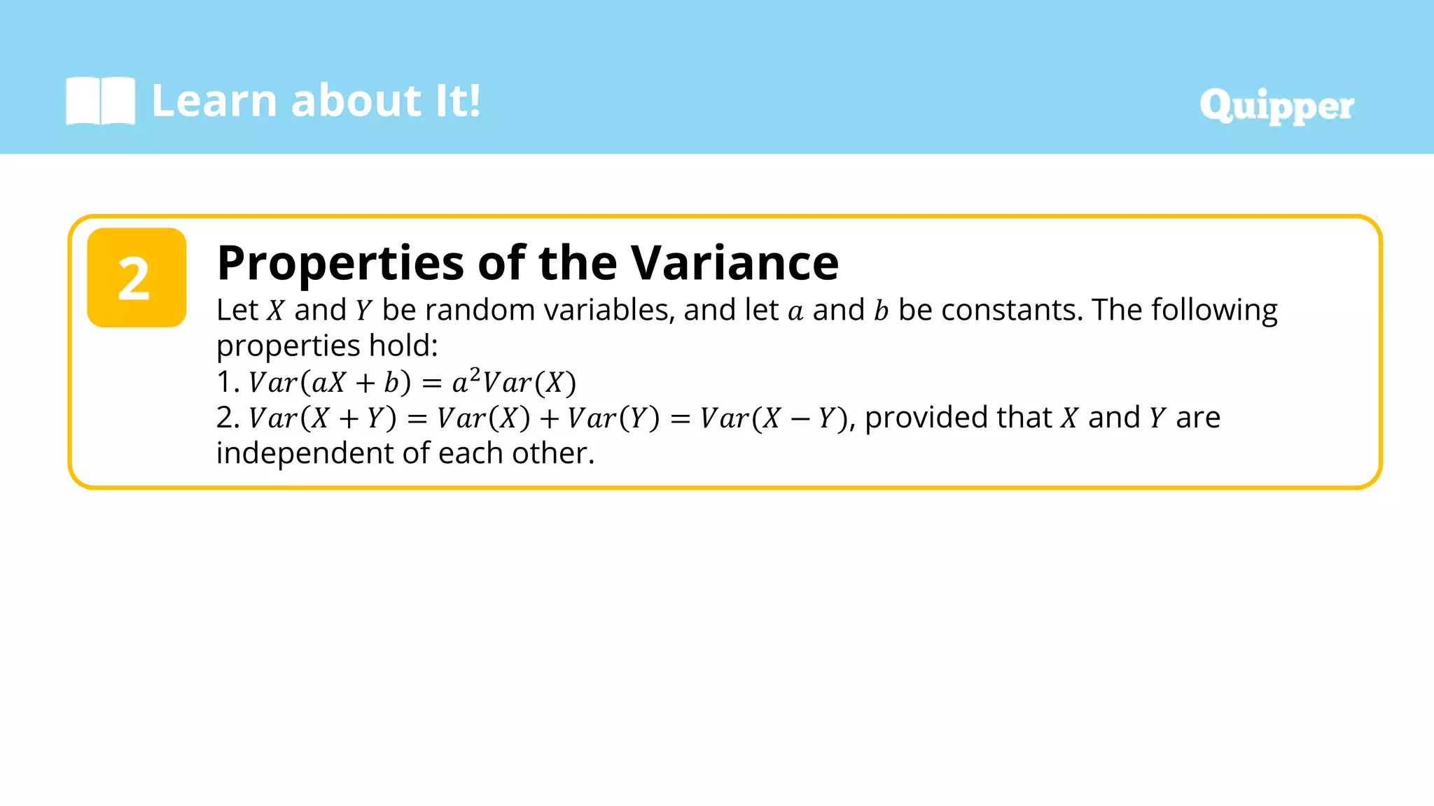 Learn about It!
Properties of the Variance
Let 𝑋 and 𝑌 be random variables, and let 𝑎 and 𝑏 be constants. The following
properties hold:
1. 𝑉𝑎𝑟 𝑎𝑋 + 𝑏 = 𝑎2𝑉𝑎𝑟(𝑋)
2. 𝑉𝑎𝑟 𝑋 + 𝑌 = 𝑉𝑎𝑟 𝑋 + 𝑉𝑎𝑟 𝑌 = 𝑉𝑎𝑟(𝑋 − 𝑌), provided that 𝑋 and 𝑌 are
independent of each other.
2
 