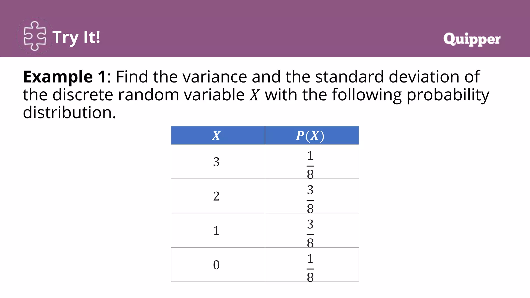 Try It!
Example 1: Find the variance and the standard deviation of
the discrete random variable 𝑋 with the following probability
distribution.
𝑿 𝑷(𝑿)
3 1
8
2 3
8
1 3
8
0 1
8
 