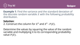 Try It!
Solution:
2. Construct the column for 𝑋2
and 𝑋2
∙ 𝑃(𝑋).
Determine the values by squaring the value of the random
variable and multiplying it to its corresponding probability
value 𝑃(𝑋).
Example 1: Find the variance and the standard deviation of
the discrete random variable 𝑋 with the following probability
distribution.
 