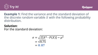Try It!
Solution:
For the standard deviation:
𝜎 = 𝛴 𝑋2 ∙ 𝑃 𝑋 − 𝜇2
= 0.75
= 𝟎. 𝟖𝟕
Example 1: Find the variance and the standard deviation of
the discrete random variable 𝑋 with the following probability
distribution.
 