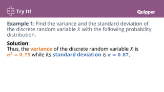 Try It!
Solution:
Thus, the variance of the discrete random variable 𝑋 is
𝝈𝟐
= 𝟎. 𝟕𝟓 while its standard deviation is 𝝈 = 𝟎. 𝟖𝟕.
Example 1: Find the variance and the standard deviation of
the discrete random variable 𝑋 with the following probability
distribution.
 