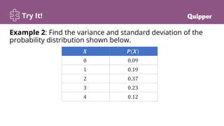Try It!
Example 2: Find the variance and standard deviation of the
probability distribution shown below.
𝑿 𝑷(𝑿)
0 0.09
1 0.19
2 0.37
3 0.23
4 0.12
 
