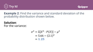 Try It!
Example 2: Find the variance and standard deviation of the
probability distribution shown below.
Solution:
For the variance:
𝜎2
= Σ 𝑋2
⋅ 𝑃 𝑋 − 𝜇2
= 5.66 − 2.1 2
= 𝟏. 𝟐𝟓
 
