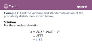 Try It!
Example 2: Find the variance and standard deviation of the
probability distribution shown below.
Solution:
For the standard deviation:
𝜎 = Σ 𝑋2 ⋅ 𝑃 𝑋 − 𝜇2
= 1.25
= 𝟏. 𝟏𝟐
 