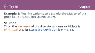 Try It!
Example 2: Find the variance and standard deviation of the
probability distribution shown below.
Solution:
Thus, the variance of the discrete random variable 𝑋 is
𝝈𝟐
= 𝟏. 𝟐𝟓, and its standard deviation is 𝝈 = 𝟏. 𝟏𝟐.
 