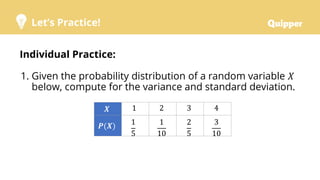 Let’s Practice!
Individual Practice:
1. Given the probability distribution of a random variable 𝑋
below, compute for the variance and standard deviation.
𝑿 1 2 3 4
𝑷(𝑿) 1
5
1
10
2
5
3
10
 