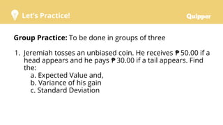 Let’s Practice!
Group Practice: To be done in groups of three
1. Jeremiah tosses an unbiased coin. He receives ₱ 50.00 if a
head appears and he pays ₱ 30.00 if a tail appears. Find
the:
a. Expected Value and,
b. Variance of his gain
c. Standard Deviation
 