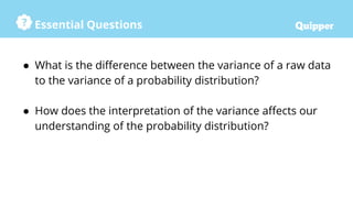 Essential Questions
● What is the difference between the variance of a raw data
to the variance of a probability distribution?
● How does the interpretation of the variance affects our
understanding of the probability distribution?
 